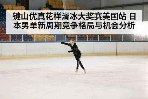 键山优真花样滑冰大奖赛美国站 日本男单新周期竞争格局与机会分析